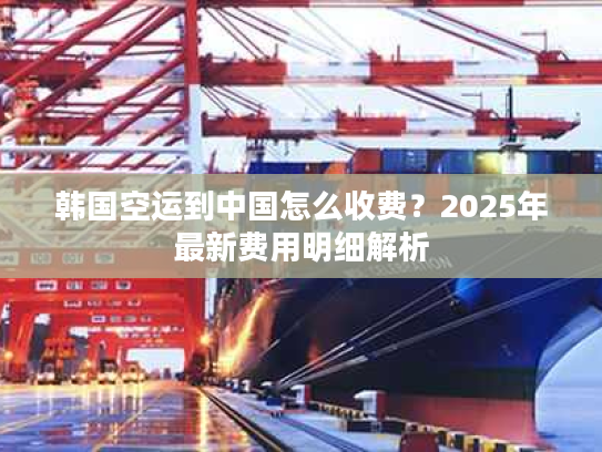 韩国空运到中国怎么收费？2025年最新费用明细解析