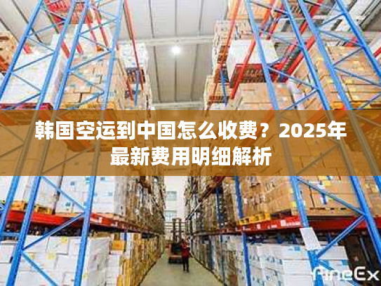 韩国空运到中国怎么收费？2025年最新费用明细解析