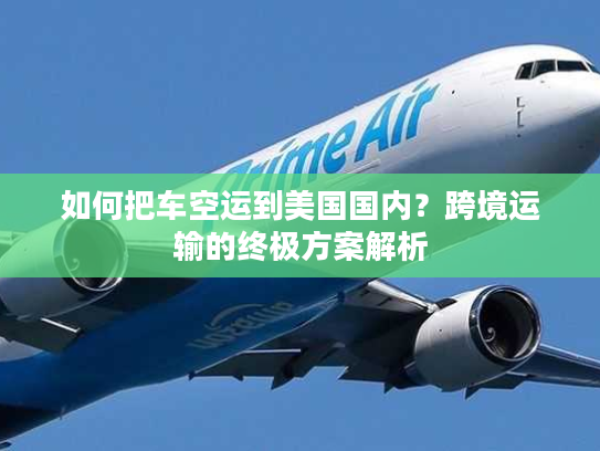 如何把车空运到美国国内？跨境运输的终极方案解析