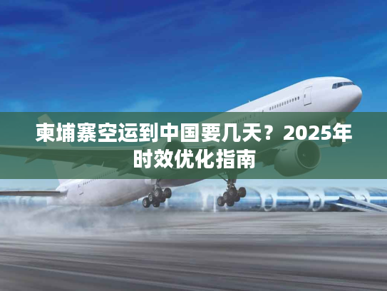 柬埔寨空运到中国要几天？2025年时效优化指南