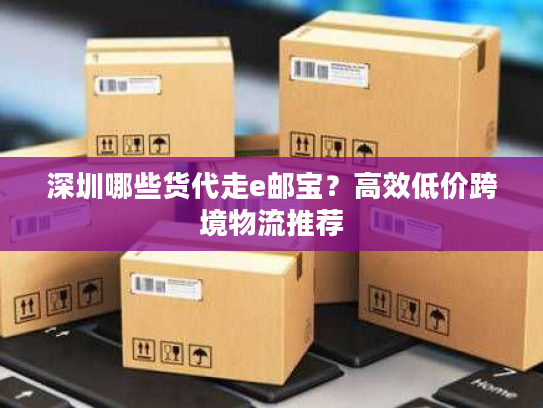 深圳哪些货代走e邮宝？高效低价跨境物流推荐