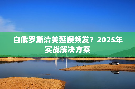 白俄罗斯清关延误频发？2025年实战解决方案