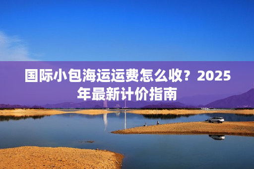 国际小包海运运费怎么收？2025年最新计价指南