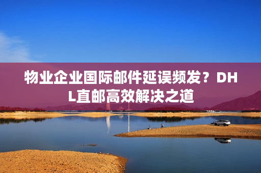 物业企业国际邮件延误频发？DHL直邮高效解决之道
