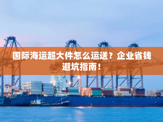 国际海运超大件怎么运送?企业省钱避坑指南! 国际海运超大件怎么运送?企业省钱避坑指南!