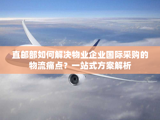 直邮部如何解决物业企业国际采购的物流痛点？一站式方案解析