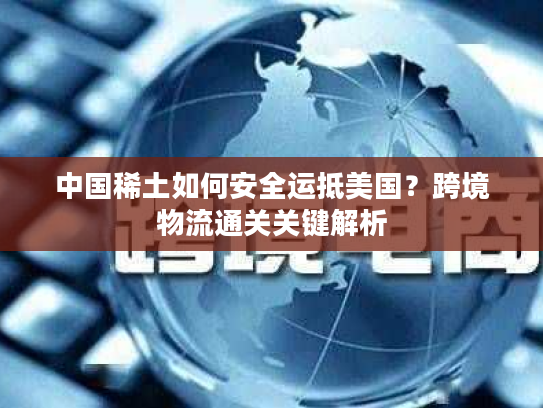 中国稀土如何安全运抵美国？跨境物流通关关键解析