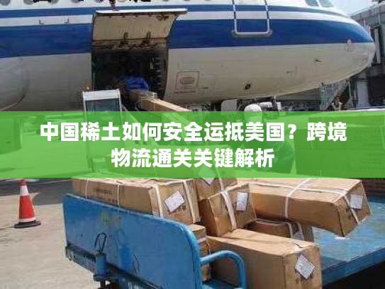 中国稀土如何安全运抵美国？跨境物流通关关键解析