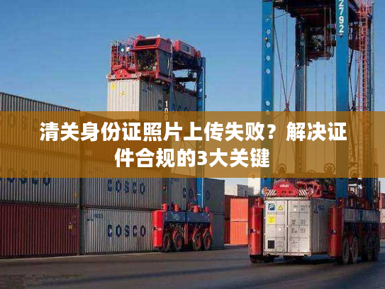 清关身份证照片上传失败？解决证件合规的3大关键