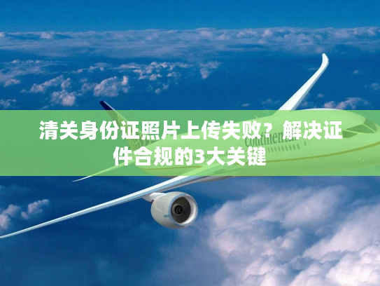 清关身份证照片上传失败？解决证件合规的3大关键