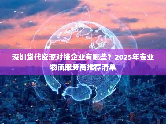 深圳货代资源对接企业有哪些?2025年专业物流服务商推荐清单 深圳货代资源对接企业有哪些?2025年专业物流服务商推荐清单