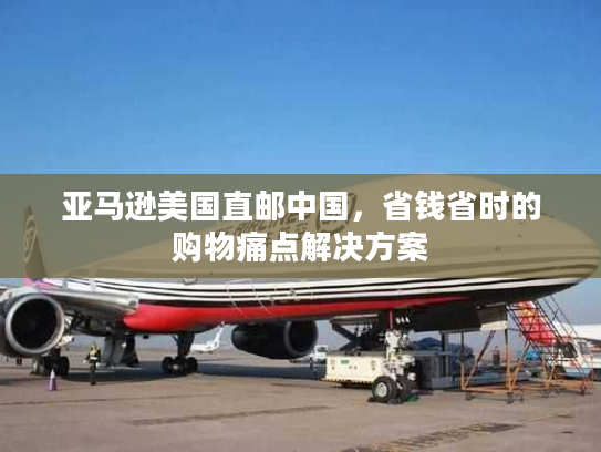 亚马逊美国直邮中国，省钱省时的购物痛点解决方案