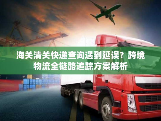 海关清关快递查询遇到延误？跨境物流全链路追踪方案解析