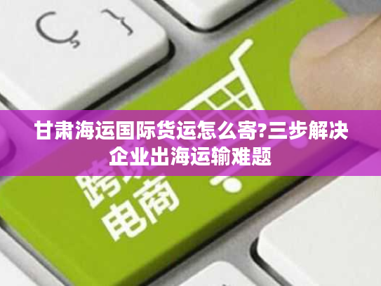 甘肃海运国际货运怎么寄?三步解决企业出海运输难题 甘肃海运国际货运怎么寄?三步解决企业出海运输难题