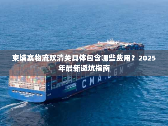 柬埔寨物流双清关具体包含哪些费用？2025年最新避坑指南