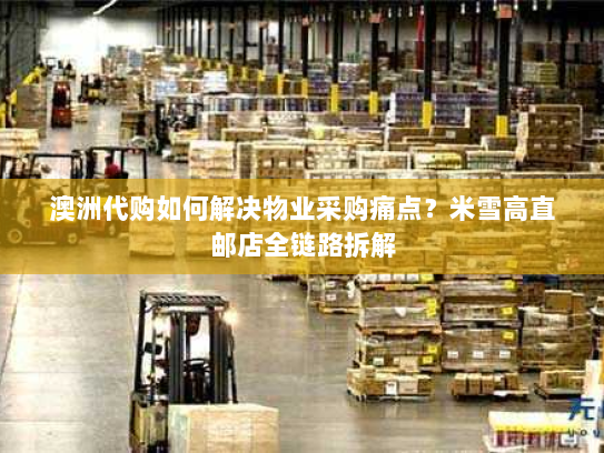 澳洲代购如何解决物业采购痛点?米雪高直邮店全链路拆解 澳洲代购如何解决物业采购痛点?米雪高直邮店全链路拆解