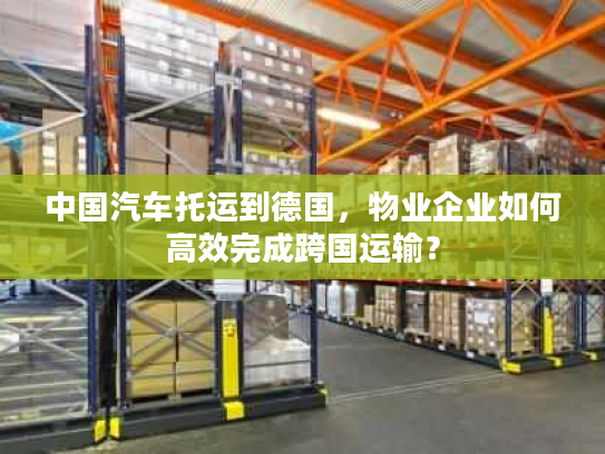 中国汽车托运到德国，物业企业如何高效完成跨国运输？