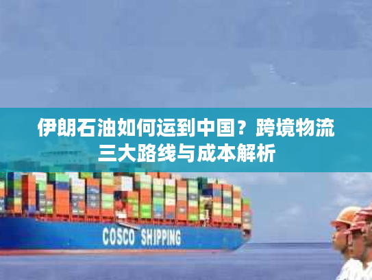 伊朗石油如何运到中国？跨境物流三大路线与成本解析