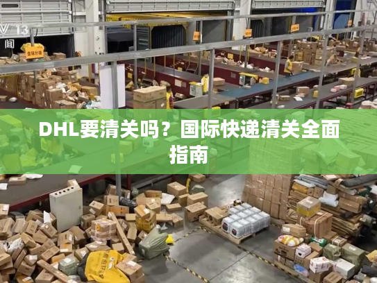 DHL要清关吗？国际快递清关全面指南