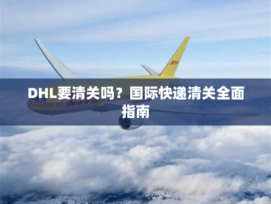 DHL要清关吗？国际快递清关全面指南