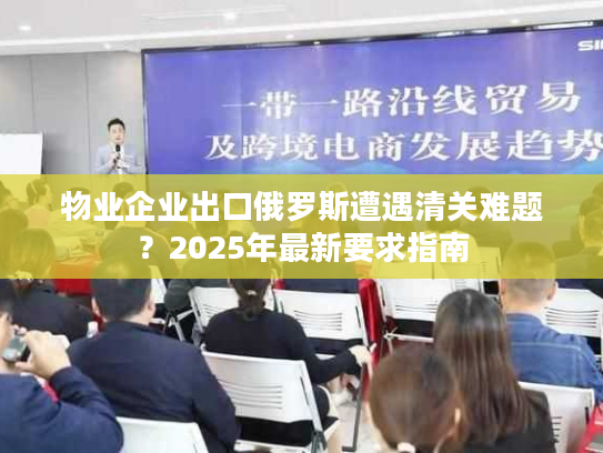 物业企业出口俄罗斯遭遇清关难题？2025年最新要求指南