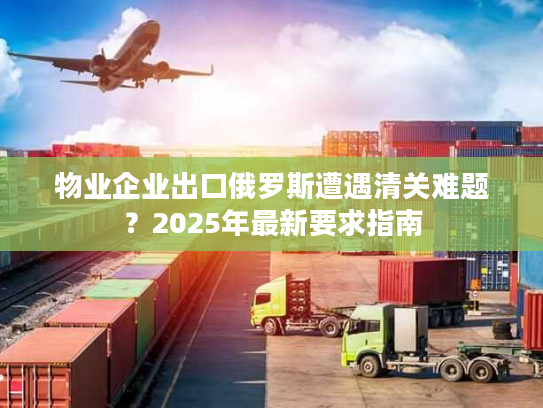 物业企业出口俄罗斯遭遇清关难题？2025年最新要求指南