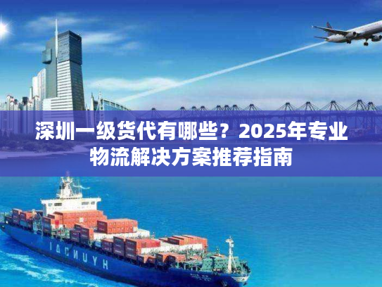 深圳一级货代有哪些？2025年专业物流解决方案推荐指南