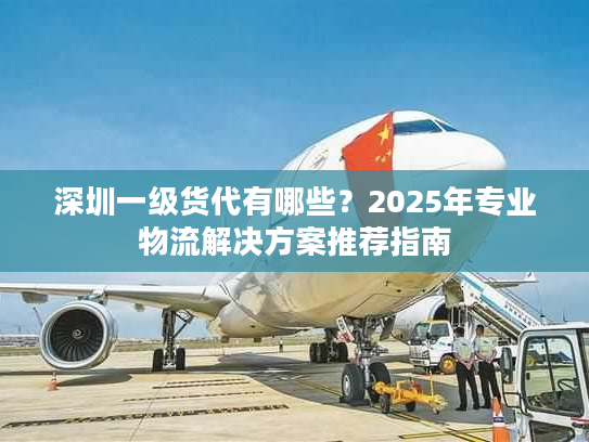 深圳一级货代有哪些？2025年专业物流解决方案推荐指南