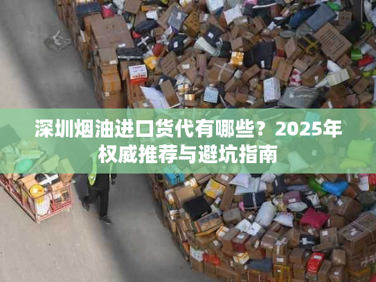 深圳烟油进口货代有哪些？2025年权威推荐与避坑指南