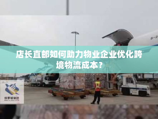 店长直邮如何助力物业企业优化跨境物流成本？