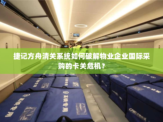 捷记方舟清关系统如何破解物业企业国际采购的卡关危机？