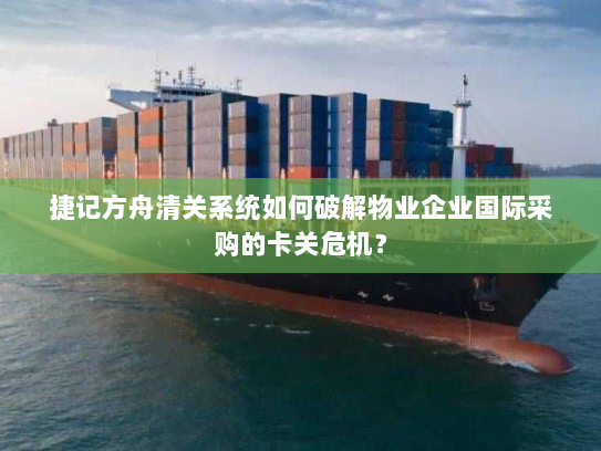 捷记方舟清关系统如何破解物业企业国际采购的卡关危机？