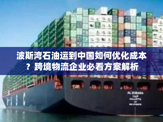 波斯湾石油运到中国如何优化成本？跨境物流企业必看方案解析