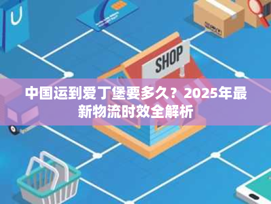 中国运到爱丁堡要多久？2025年最新物流时效全解析