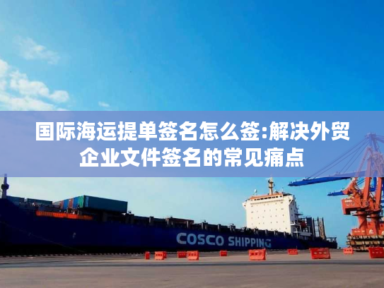 国际海运提单签名怎么签:解决外贸企业文件签名的常见痛点