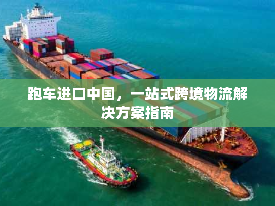 跑车进口中国，一站式跨境物流解决方案指南