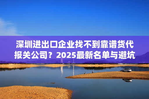 深圳进出口企业找不到靠谱货代报关公司？2025最新名单与避坑指南