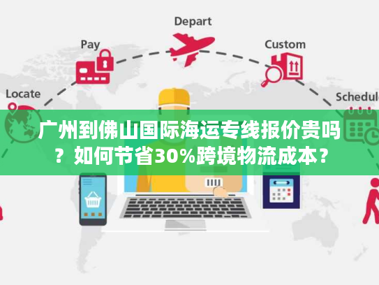 广州到佛山国际海运专线报价贵吗？如何节省30%跨境物流成本？