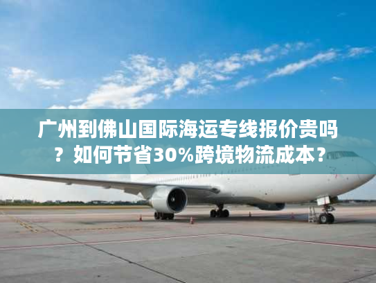 广州到佛山国际海运专线报价贵吗？如何节省30%跨境物流成本？