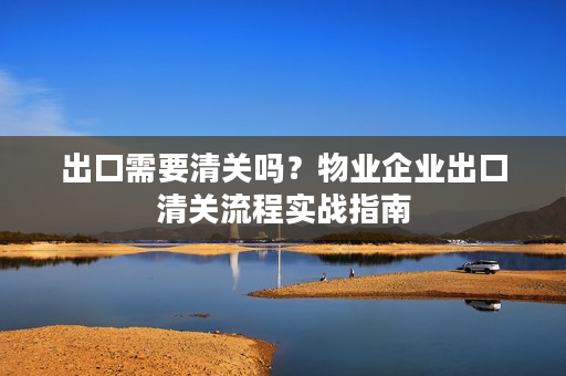 出口需要清关吗?物业企业出口清关流程实战指南 出口需要清关吗?物业企业出口清关流程实战指南