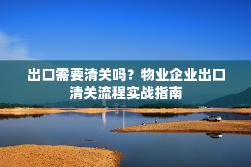 出口需要清关吗？物业企业出口清关流程实战指南