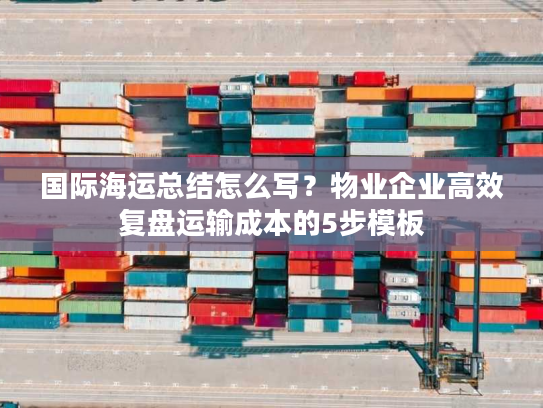 国际海运总结怎么写？物业企业高效复盘运输成本的5步模板