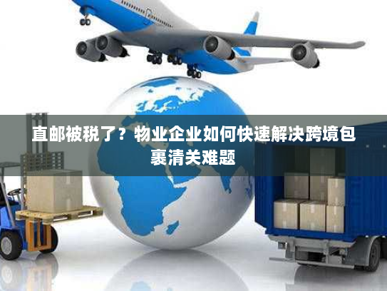 直邮被税了？物业企业如何快速解决跨境包裹清关难题