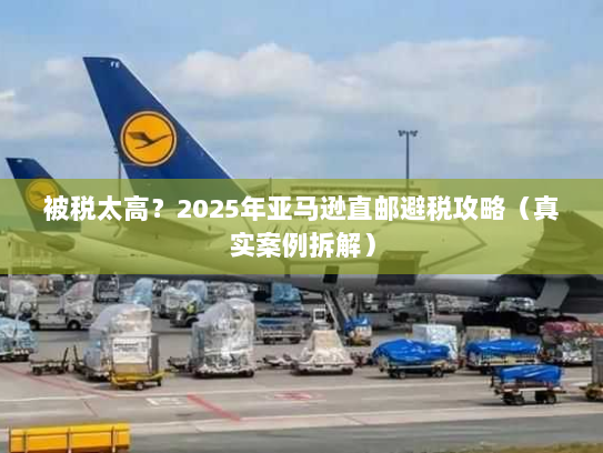 被税太高？2025年亚马逊直邮避税攻略（真实案例拆解）