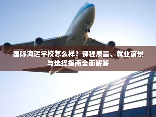 国际海运学校怎么样?课程质量、就业前景与选择指南全面解答 国际海运学校怎么样?课程质量、就业前景与选择指南全面解答
