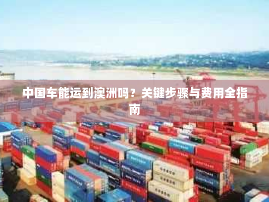 中国车能运到澳洲吗？关键步骤与费用全指南