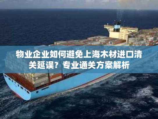 物业企业如何避免上海木材进口清关延误？专业通关方案解析