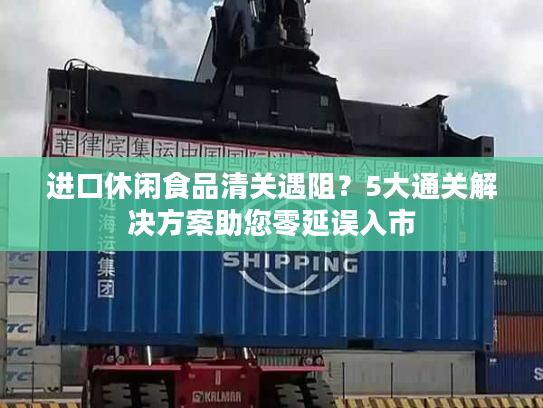 进口休闲食品清关遇阻？5大通关解决方案助您零延误入市