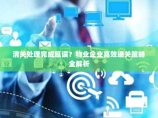 清关处理完成延误？物业企业高效通关策略全解析