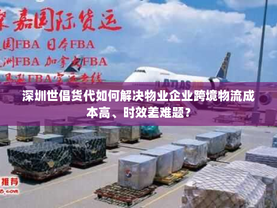 深圳世倡货代如何解决物业企业跨境物流成本高、时效差难题？